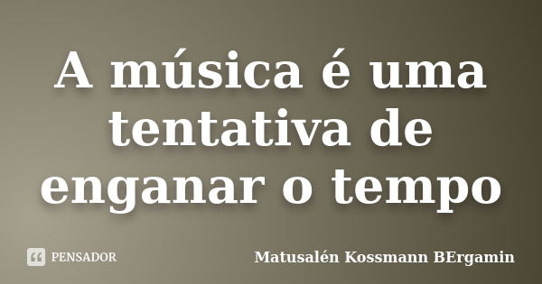 A música é uma tentativa de enganar o tempo... Frase de Matusalén Kossmann Bergamin.