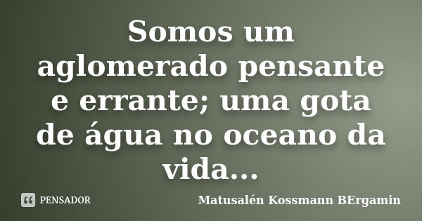 Somos um aglomerado pensante e errante; uma gota de água no oceano da vida...... Frase de Matusalén Kossmann Bergamin.