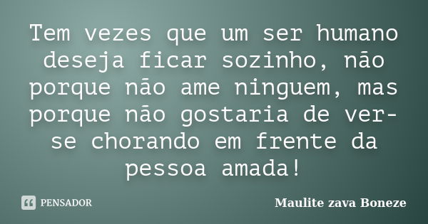 Tem vezes que um ser humano deseja ficar sozinho, não porque não ame ninguem, mas porque não gostaria de ver-se chorando em frente da pessoa amada!... Frase de Maulite Zava Boneze.