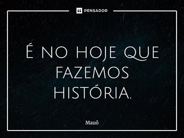 ⁠ É no hoje que fazemos história.... Frase de Mauô.