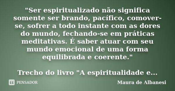 "Ser espiritualizado não significa somente ser brando, pacífico, comover-se, sofrer a todo instante com as dores do mundo, fechando-se em práticas meditati... Frase de Maura de Albanesi.