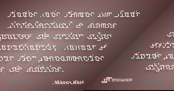 todos nós temos um lado intelectual e somos capazes de criar algo extraordinário, nunca é tarde para ter pensamentos dignos de sábios.... Frase de Maura Reis.