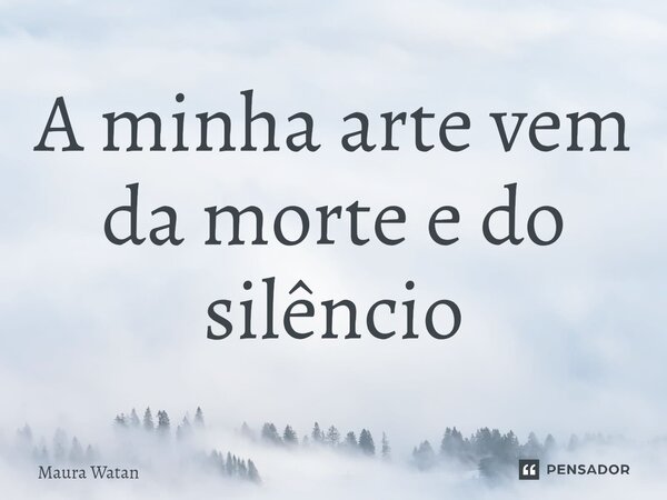 ⁠A minha arte vem da morte e do silêncio... Frase de Maura Watan.
