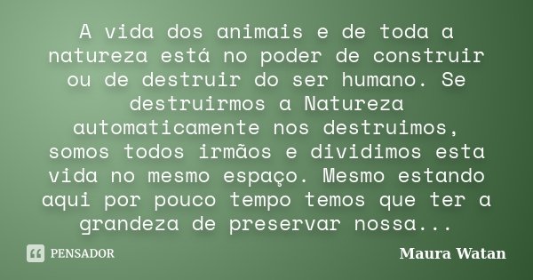 A vida dos animais e de toda a natureza está no poder de construir ou de destruir do ser humano. Se destruirmos a Natureza automaticamente nos destruimos, somos... Frase de Maura Watan.