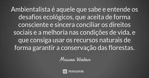 Ambientalista é aquele que sabe e entende os desafios ecológicos, que aceita de forma consciente e sincera conciliar os direitos sociais e a melhoria nas condiç... Frase de Maura Watan.