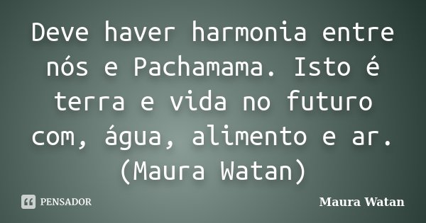 Deve haver harmonia entre nós e Pachamama. Isto é terra e vida no futuro com, água, alimento e ar. (Maura Watan)... Frase de Maura Watan.