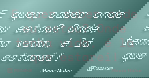 E quer saber onde eu estou? Onde tenha vida, é lá que estarei!... Frase de Maura Watan.
