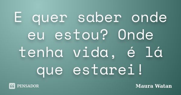 E quer saber onde eu estou? Onde tenha vida, é lá que estarei!... Frase de Maura Watan.