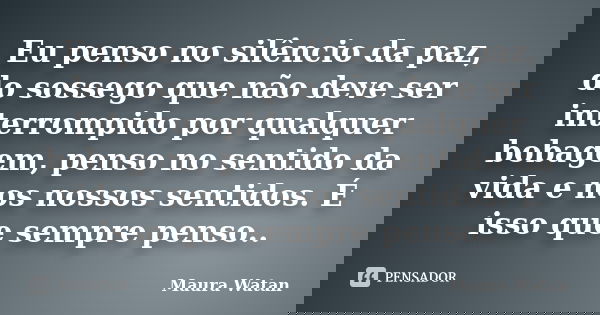 Eu penso no silêncio da paz, do sossego que não deve ser interrompido por qualquer bobagem, penso no sentido da vida e nos nossos sentidos. É isso que sempre pe... Frase de Maura Watan.