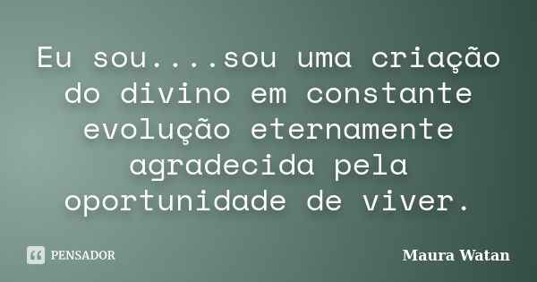 Eu sou....sou uma criação do divino em constante evolução eternamente agradecida pela oportunidade de viver.... Frase de Maura Watan.