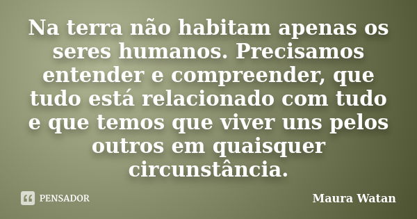 Na terra não habitam apenas os seres humanos. Precisamos entender e compreender, que tudo está relacionado com tudo e que temos que viver uns pelos outros em qu... Frase de Maura Watan.