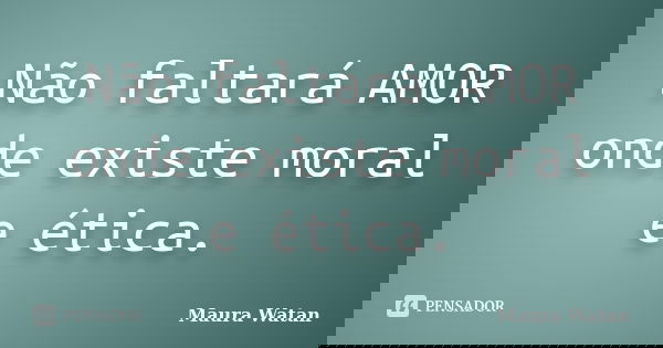 Não faltará AMOR onde existe moral e ética.... Frase de Maura Watan.