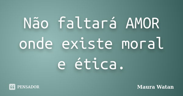 Não faltará AMOR onde existe moral e ética.... Frase de Maura Watan.