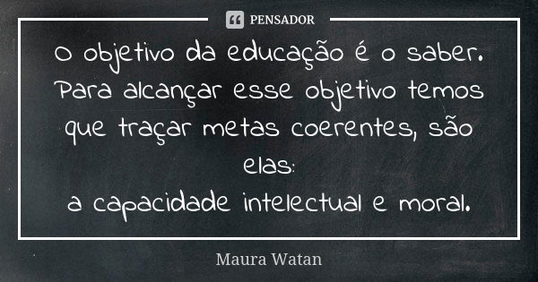 O objetivo da educação é o saber. Para alcançar esse objetivo temos que traçar metas coerentes, são elas: a capacidade intelectual e moral.... Frase de Maura Watan.