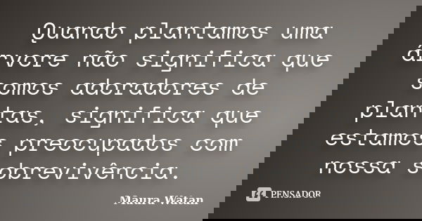 Quando plantamos uma árvore não significa que somos adoradores de plantas, significa que estamos preocupados com nossa sobrevivência.... Frase de Maura Watan.