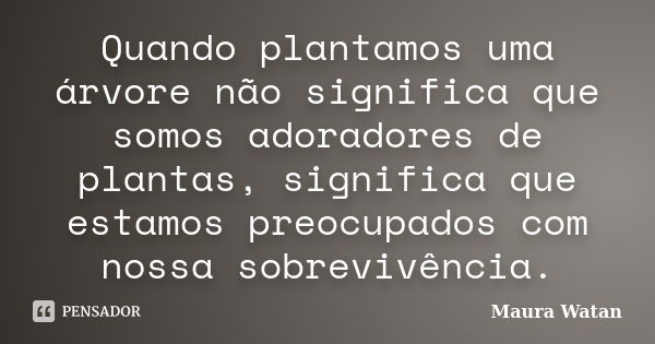 Quando plantamos uma árvore não significa que somos adoradores de plantas, significa que estamos preocupados com nossa sobrevivência.... Frase de Maura Watan.