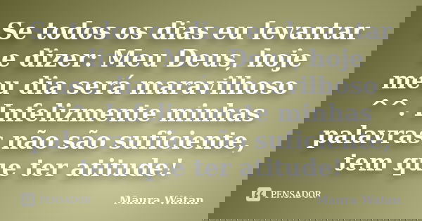 Se todos os dias eu levantar e dizer: Meu Deus, hoje meu dia será maravilhoso ^^. Infelizmente minhas palavras não são suficiente, tem que ter atitude!... Frase de Maura Watan.