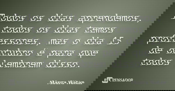Todos os dias aprendemos, todos os dias temos professores, mas o dia 15 de outubro é para que todos lembrem disso.... Frase de Maura Watan.