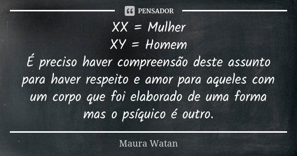 XX = Mulher XY = Homem É preciso haver compreensão deste assunto para haver respeito e amor para aqueles com um corpo que foi elaborado de uma forma mas o psíqu... Frase de Maura Watan.