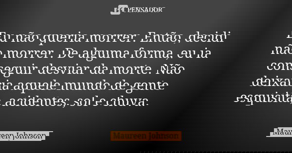 Eu não queria morrer. Então, decidi não morrer. De alguma forma, eu ia conseguir desviar da morte. Não deixaria aquele mundo de gente esquisita, acidentes, sol ... Frase de Maureen Johnson.
