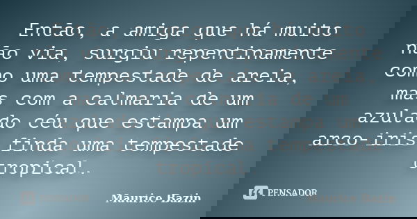 Então, a amiga que há muito não via, surgiu repentinamente como uma tempestade de areia, mas com a calmaria de um azulado céu que estampa um arco-iris finda uma... Frase de Maurice Bazin.