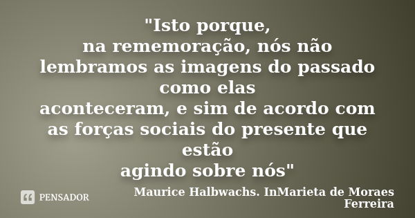 "Isto porque, na rememoração, nós não lembramos as imagens do passado como elas aconteceram, e sim de acordo com as forças sociais do presente que estão ag... Frase de Maurice Halbwachs. InMarieta de Moraes Ferreira.