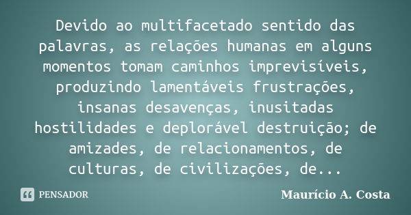 Devido ao multifacetado sentido das palavras, as relações humanas em alguns momentos tomam caminhos imprevisíveis, produzindo lamentáveis frustrações, insanas d... Frase de Mauricio A Costa.