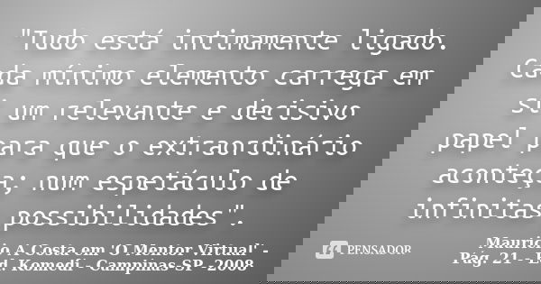 "Tudo está intimamente ligado. Cada mínimo elemento carrega em si um relevante e decisivo papel para que o extraordinário aconteça; num espetáculo de infin... Frase de Mauricio A Costa em 'O Mentor Virtual' - Pág. 21 - Ed. Komedi - Campinas-SP -2008.