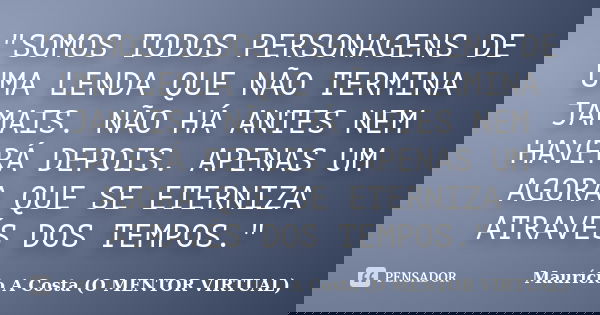 "SOMOS TODOS PERSONAGENS DE UMA LENDA QUE NÃO TERMINA JAMAIS. NÃO HÁ ANTES NEM HAVERÁ DEPOIS. APENAS UM AGORA QUE SE ETERNIZA ATRAVÉS DOS TEMPOS."... Frase de Maurício A Costa (O MENTOR VIRTUAL).