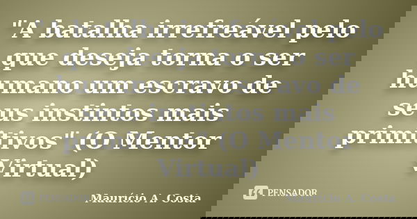 "A batalha irrefreável pelo que deseja torna o ser humano um escravo de seus instintos mais primitivos" (O Mentor Virtual)... Frase de Mauricio A Costa.