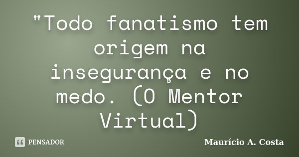 "Todo fanatismo tem origem na insegurança e no medo. (O Mentor Virtual)... Frase de Mauricio A Costa.