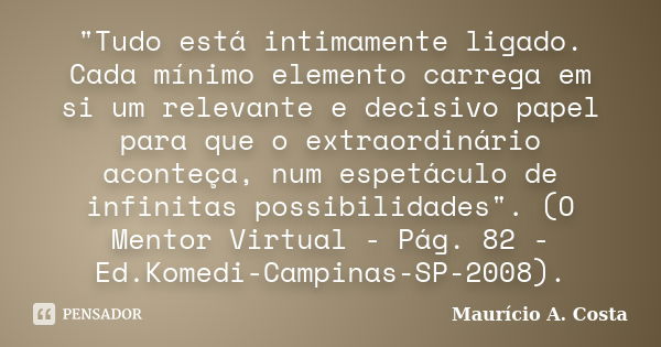 "Tudo está intimamente ligado. Cada mínimo elemento carrega em si um relevante e decisivo papel para que o extraordinário aconteça, num espetáculo de infin... Frase de Mauricio A Costa.