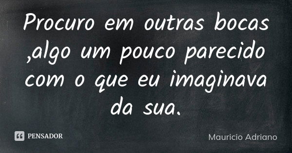 Procuro em outras bocas ,algo um pouco parecido com o que eu imaginava da sua.... Frase de Mauricio Adriano.