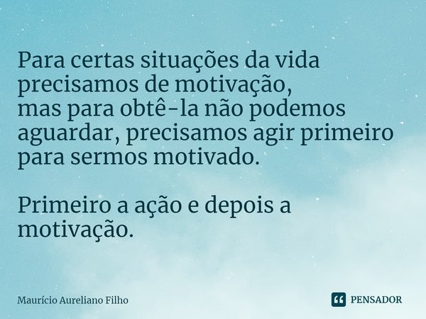 Para certas situações da vida precisamos de motivação,
mas para obtê-la não podemos aguardar, precisamos agir primeiro para sermos motivado. Primeiro a ação e d... Frase de Maurício Aureliano Filho.