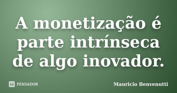 A monetização é parte intrínseca de algo inovador.... Frase de Mauricio Benvenutti.
