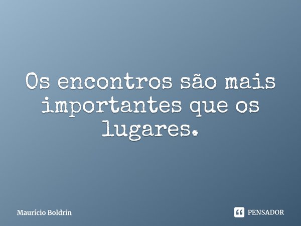 ⁠Os encontros são mais importantes que os lugares.... Frase de Maurício Boldrin.