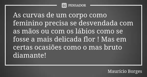 As curvas de um corpo como feminino precisa se desvendada com as mãos ou com os lábios como se fosse a mais delicada flor ! Mas em certas ocasiões como o mas br... Frase de Maurício Borges.