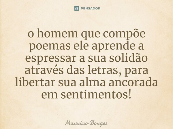 ⁠o homem que compõe poemas ele aprende a espressar a sua solidão através das letras, para libertar sua alma ancorada em sentimentos!... Frase de Maurício Borges.