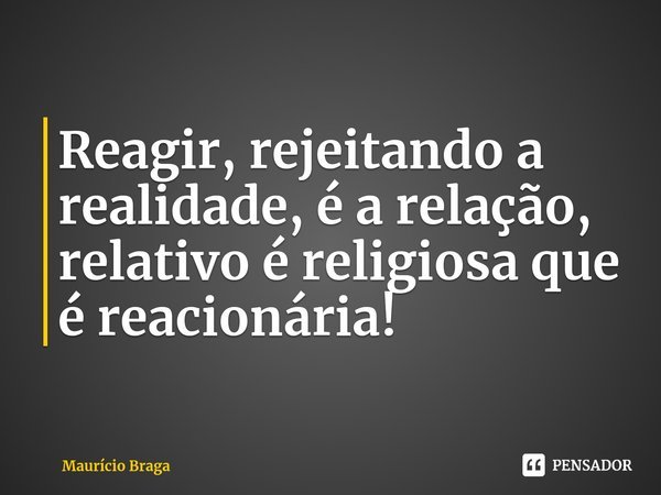 ⁠Reagir, rejeitando a realidade, é a relação, relativo é religiosa que é reacionária!... Frase de Maurício Braga.