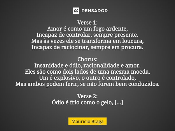 Verse 1: Amor é como um fogo ardente, Incapaz de controlar, sempre presente. Mas às vezes ele se transforma em loucura, Incapaz de raciocinar, sempre em procur... Frase de Mauricio Braga.