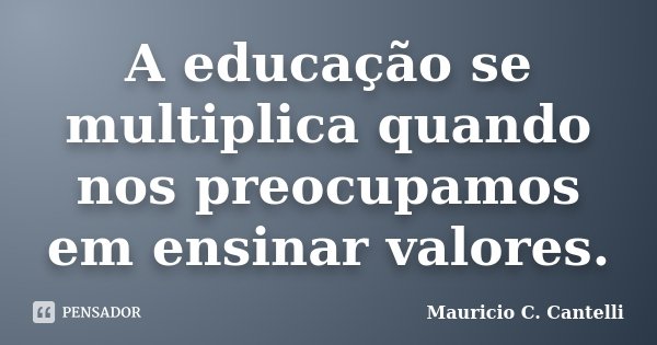 A educação se multiplica quando nos preocupamos em ensinar valores.... Frase de Maurício C. Cantelli.