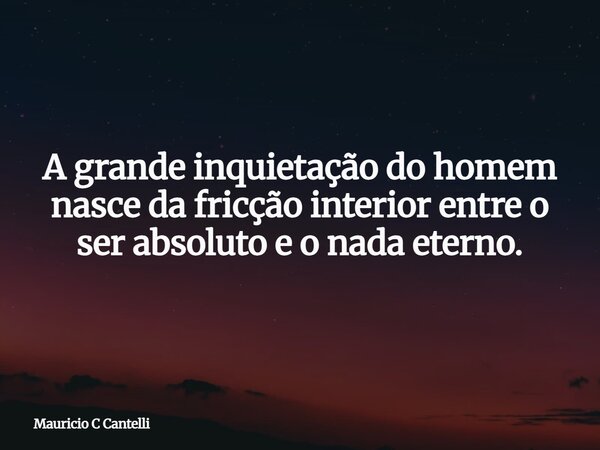 A grande inquietação do homem nasce da fricção interior entre o ser absoluto e o nada eterno.... Frase de Mauricio C Cantelli.
