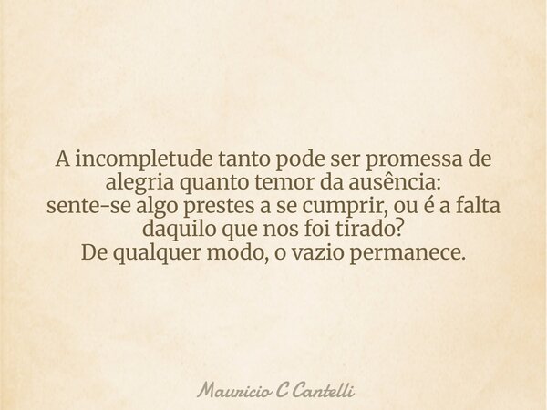 A incompletude tanto pode ser promessa de alegria quanto temor da ausência: sente-se algo prestes a se cumprir, ou é a falta daquilo que nos foi tirado? De qual... Frase de Mauricio C Cantelli.