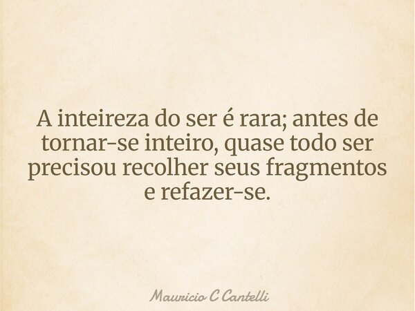 A inteireza do ser é rara; antes de tornar-se inteiro, quase todo ser precisou recolher seus fragmentos e refazer-se.... Frase de Mauricio C Cantelli.