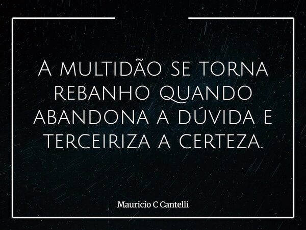 A multidão se torna rebanho quando abandona a dúvida e terceiriza a certeza.... Frase de Mauricio C Cantelli.