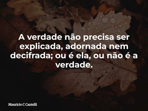 A verdade não precisa ser explicada, adornada nem decifrada; ou é ela, ou não é a verdade.... Frase de Mauricio C Cantelli.