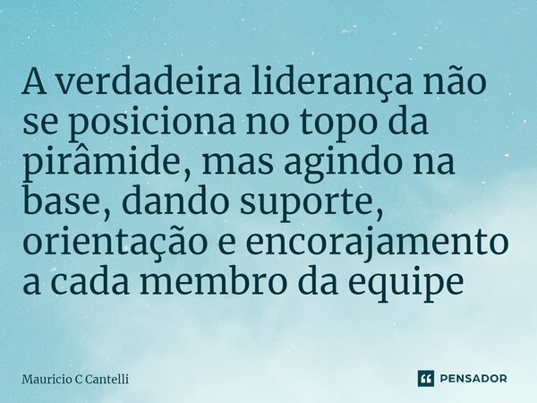 ⁠A verdadeira liderança não se posiciona no topo da pirâmide, mas agindo na base, dando suporte, orientação e encorajamento a cada membro da equipe... Frase de Mauricio C Cantelli.