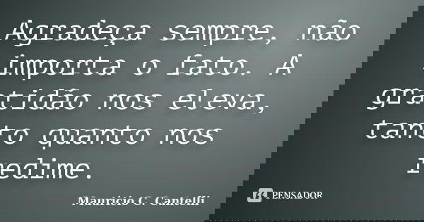 Agradeça sempre, não importa o fato. A gratidão nos eleva, tanto quanto nos redime.... Frase de Maurício C. Cantelli.