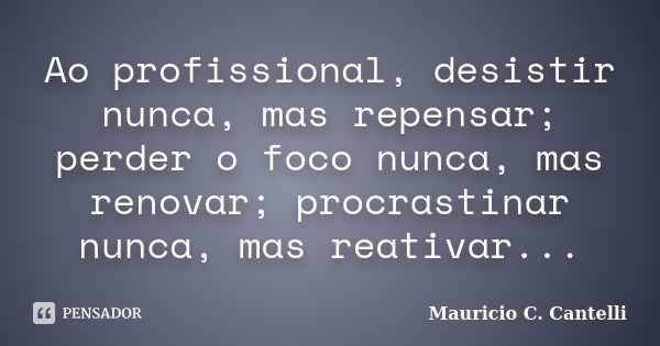 Ao profissional, desistir nunca, mas repensar; perder o foco nunca, mas renovar; procrastinar nunca, mas reativar...... Frase de Maurício C. Cantelli.