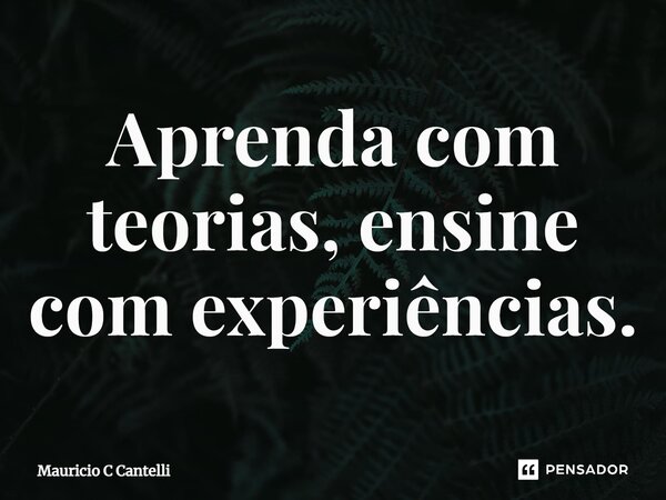⁠Aprenda com teorias, ensine com experiências.... Frase de Mauricio C Cantelli.